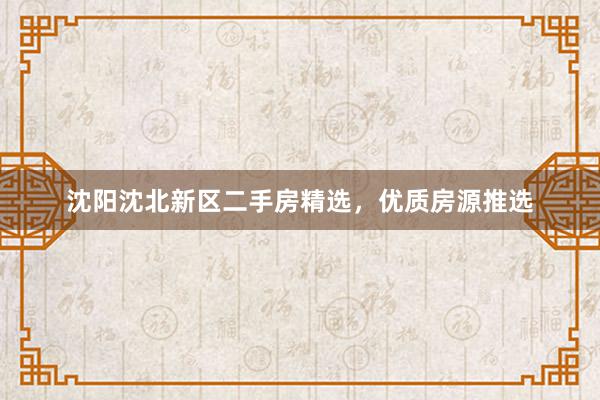 沈阳沈北新区二手房精选，优质房源推选